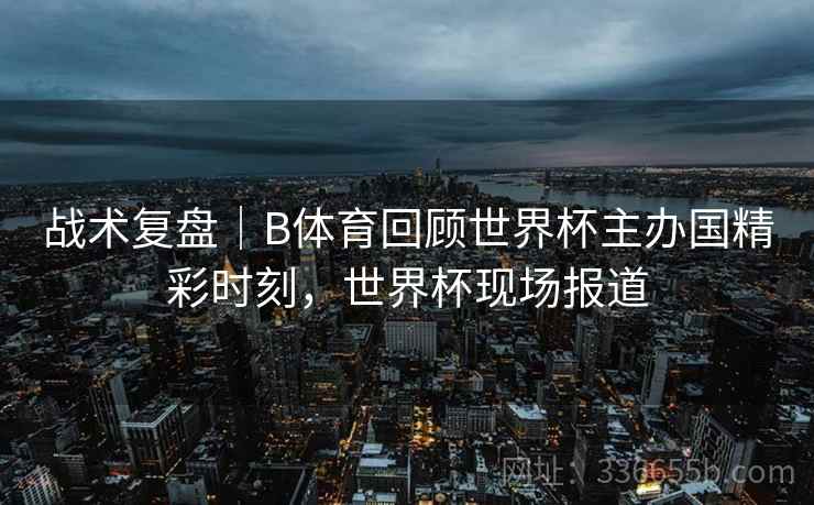战术复盘|B体育回顾世界杯主办国精彩时刻,世界杯现场报道