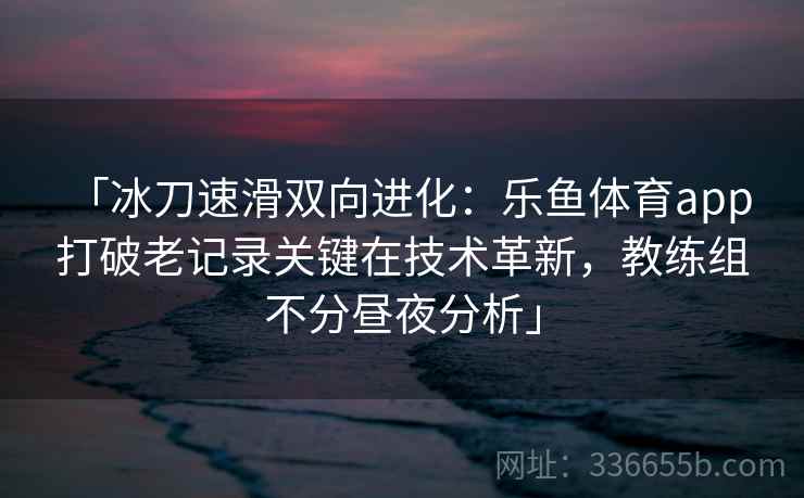 「冰刀速滑双向进化:乐鱼体育app 打破老记录关键在技术革新,教练组不分昼夜分析」