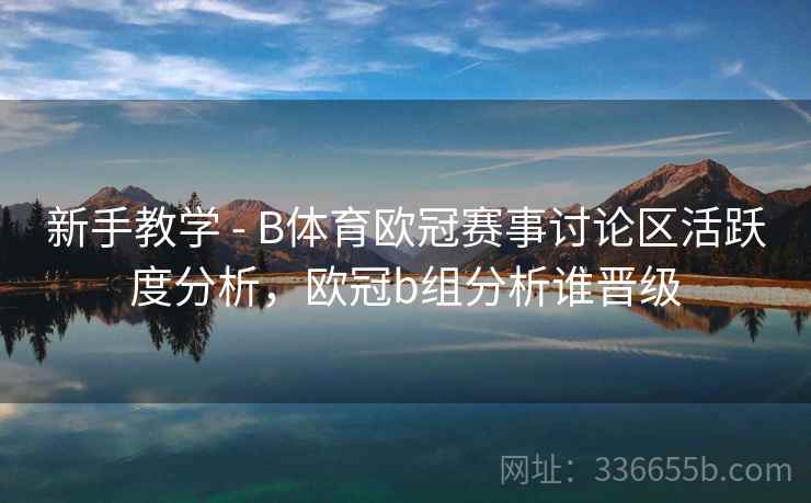 新手教学 - B体育欧冠赛事讨论区活跃度分析，欧冠b组分析谁晋级