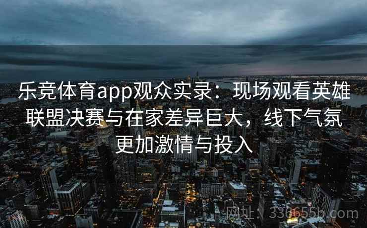 乐竞体育app观众实录:现场观看英雄联盟决赛与在家差异巨大,线下气氛更加激情与投入