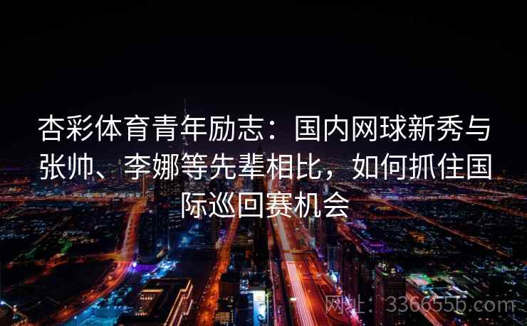 杏彩体育青年励志:国内网球新秀与张帅、李娜等先辈相比,如何抓住国际巡回赛机会