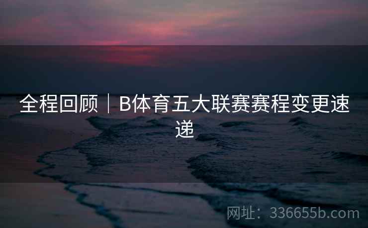 全程回顾|B体育五大联赛赛程变更速递