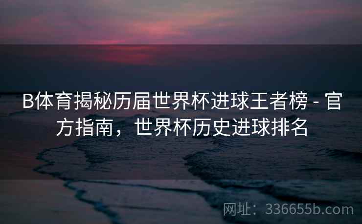 B体育揭秘历届世界杯进球王者榜 - 官方指南,世界杯历史进球排名