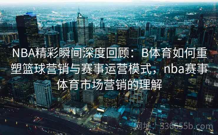 NBA精彩瞬间深度回顾:B体育如何重塑篮球营销与赛事运营模式,nba赛事体育市场营销的理解