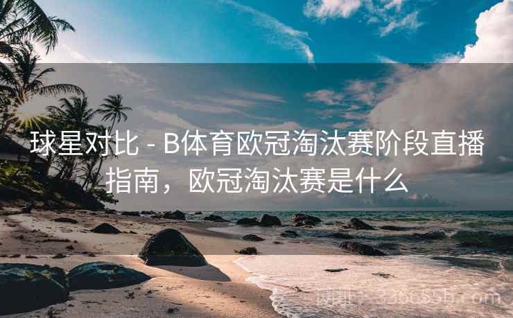 球星对比 - B体育欧冠淘汰赛阶段直播指南,欧冠淘汰赛是什么