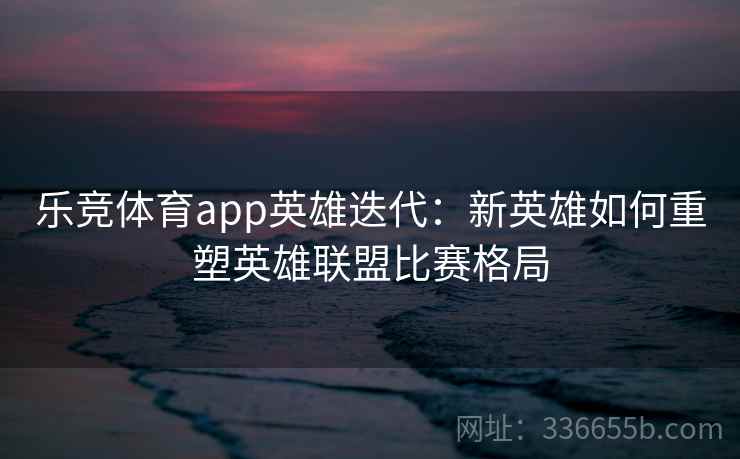 乐竞体育app英雄迭代:新英雄如何重塑英雄联盟比赛格局