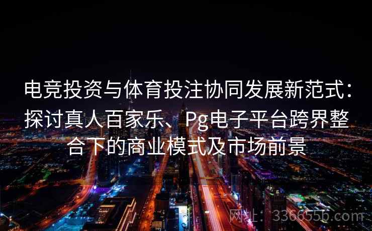 电竞投资与体育投注协同发展新范式:探讨真人百家乐、Pg电子平台跨界整合下的商业模式及市场前景