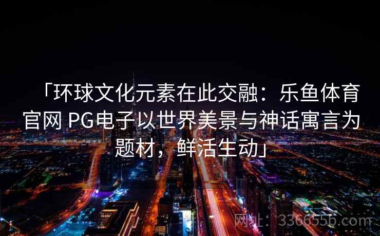 「环球文化元素在此交融:乐鱼体育官网 PG电子以世界美景与神话寓言为题材,鲜活生动」