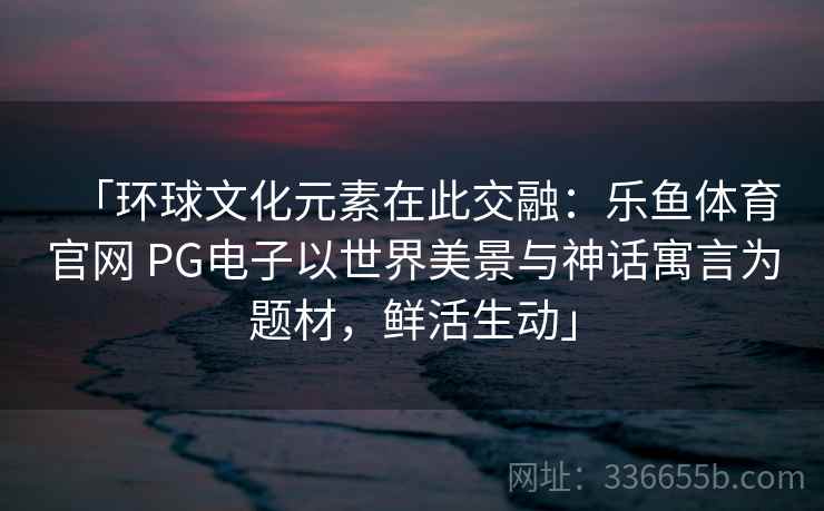 「环球文化元素在此交融:乐鱼体育官网 PG电子以世界美景与神话寓言为题材,鲜活生动」