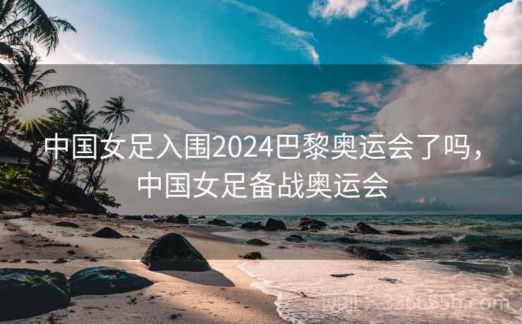 中国女足入围2024巴黎奥运会了吗,中国女足备战奥运会