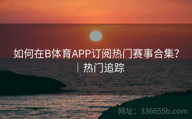 如何在B体育APP订阅热门赛事合集?|热门追踪