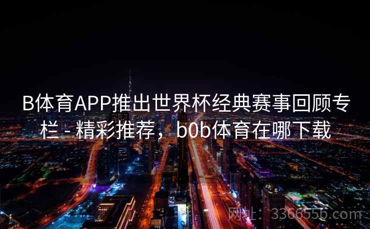 B体育APP推出世界杯经典赛事回顾专栏 - 精彩推荐,b0b体育在哪下载