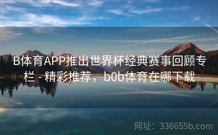 B体育APP推出世界杯经典赛事回顾专栏 - 精彩推荐,b0b体育在哪下载