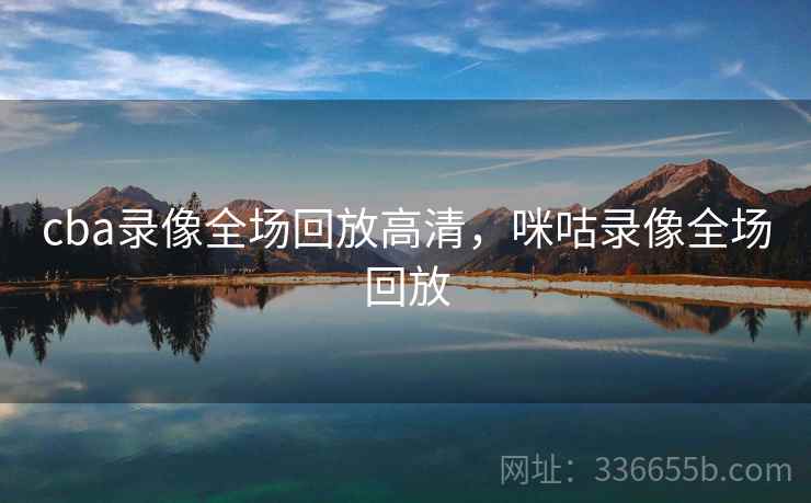 cba录像全场回放高清,咪咕录像全场回放