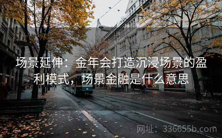 场景延伸:金年会打造沉浸场景的盈利模式,场景金融是什么意思