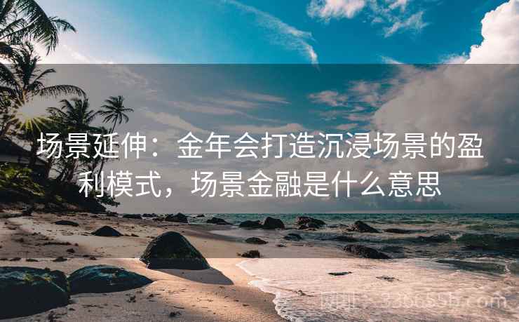 场景延伸:金年会打造沉浸场景的盈利模式,场景金融是什么意思