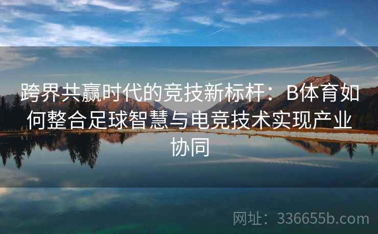 跨界共赢时代的竞技新标杆:B体育如何整合足球智慧与电竞技术实现产业协同