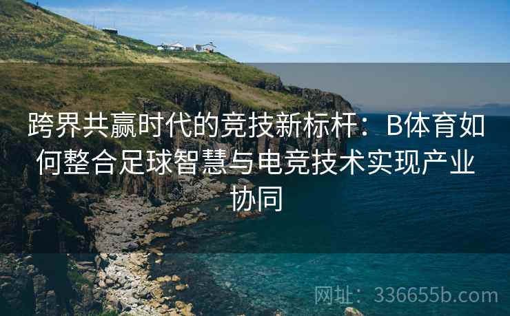 跨界共赢时代的竞技新标杆:B体育如何整合足球智慧与电竞技术实现产业协同
